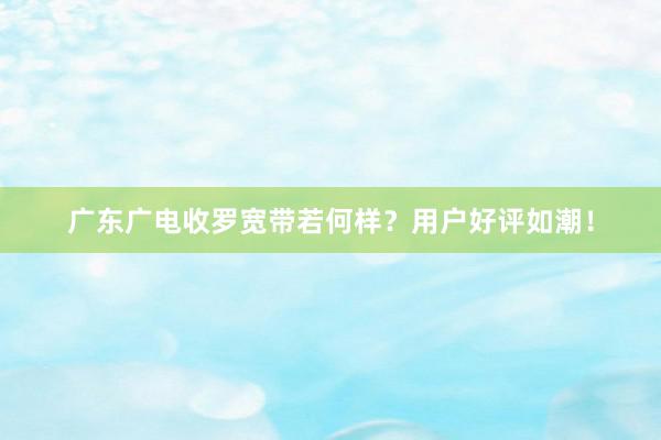 广东广电收罗宽带若何样？用户好评如潮！