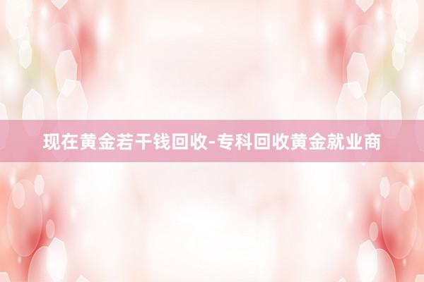 现在黄金若干钱回收-专科回收黄金就业商