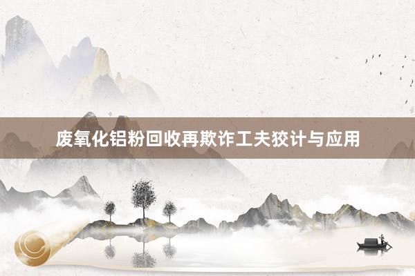 废氧化铝粉回收再欺诈工夫狡计与应用